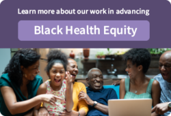 Learn more about our work advancing Black Health Equity